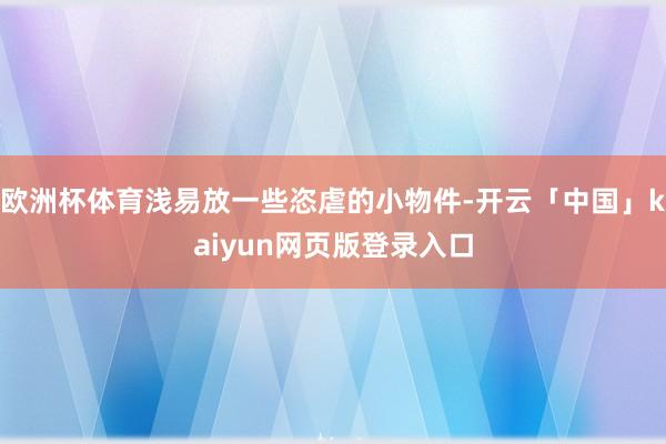 欧洲杯体育浅易放一些恣虐的小物件-开云「中国」kaiyun网页版登录入口