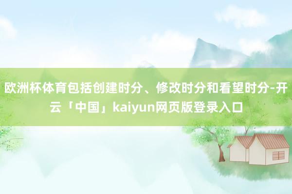 欧洲杯体育包括创建时分、修改时分和看望时分-开云「中国」kaiyun网页版登录入口