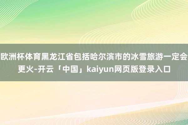 欧洲杯体育黑龙江省包括哈尔滨市的冰雪旅游一定会更火-开云「中国」kaiyun网页版登录入口