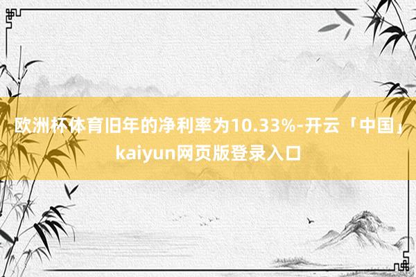 欧洲杯体育旧年的净利率为10.33%-开云「中国」kaiyun网页版登录入口