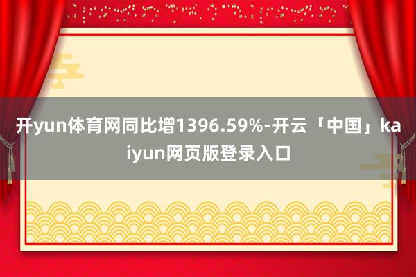 开yun体育网同比增1396.59%-开云「中国」kaiyun网页版登录入口