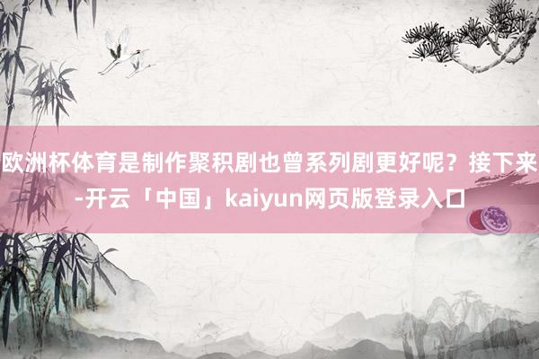 欧洲杯体育是制作聚积剧也曾系列剧更好呢？接下来-开云「中国」kaiyun网页版登录入口