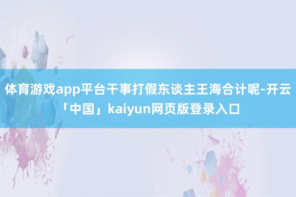 体育游戏app平台干事打假东谈主王海合计呢-开云「中国」kaiyun网页版登录入口