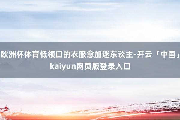欧洲杯体育低领口的衣服愈加迷东谈主-开云「中国」kaiyun网页版登录入口