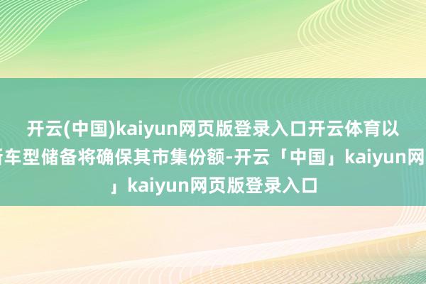 开云(中国)kaiyun网页版登录入口开云体育以为其庞大的新车型储备将确保其市集份额-开云「中国」kaiyun网页版登录入口