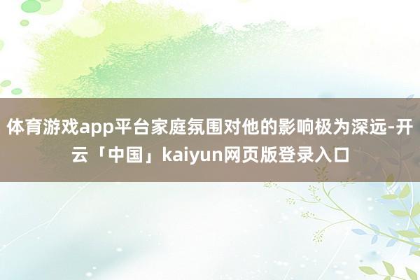 体育游戏app平台家庭氛围对他的影响极为深远-开云「中国」kaiyun网页版登录入口