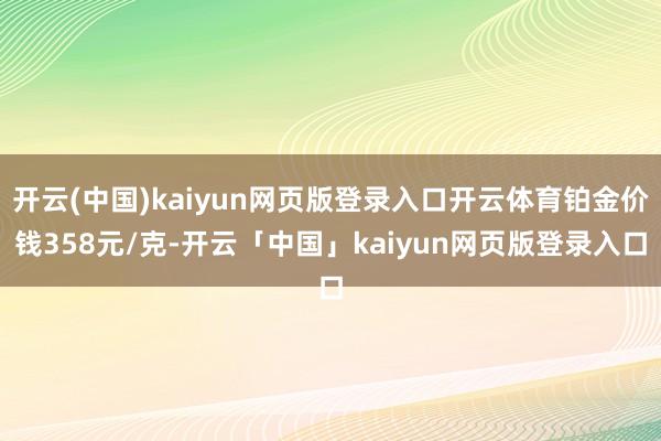 开云(中国)kaiyun网页版登录入口开云体育铂金价钱358元/克-开云「中国」kaiyun网页版登录入口