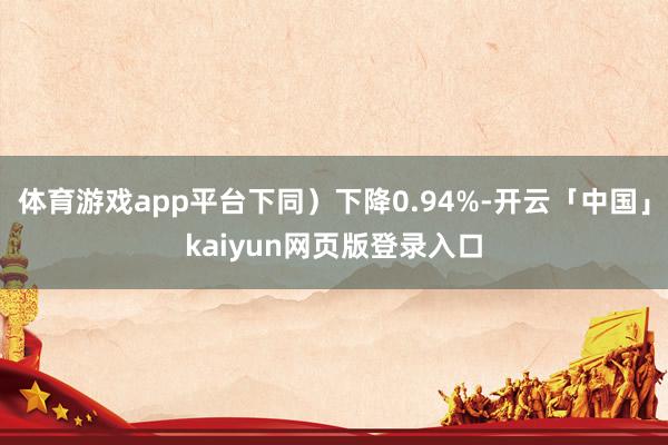 体育游戏app平台下同）下降0.94%-开云「中国」kaiyun网页版登录入口