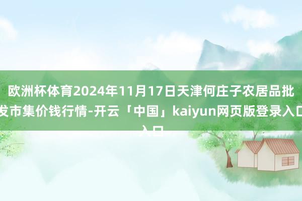 欧洲杯体育2024年11月17日天津何庄子农居品批发市集价钱行情-开云「中国」kaiyun网页版登录入口