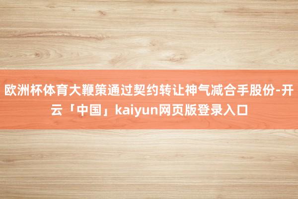 欧洲杯体育大鞭策通过契约转让神气减合手股份-开云「中国」kaiyun网页版登录入口