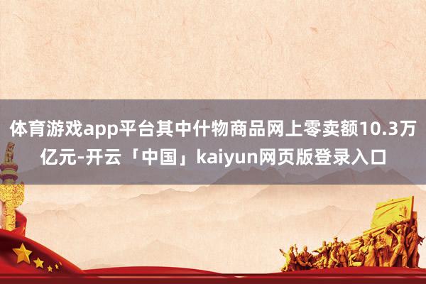 体育游戏app平台其中什物商品网上零卖额10.3万亿元-开云「中国」kaiyun网页版登录入口