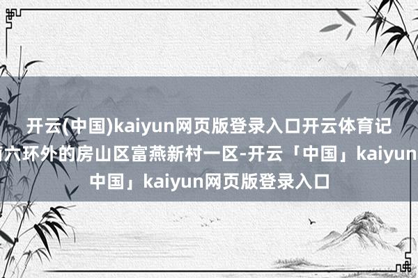 开云(中国)kaiyun网页版登录入口开云体育记者来到位于西南六环外的房山区富燕新村一区-开云「中国」kaiyun网页版登录入口