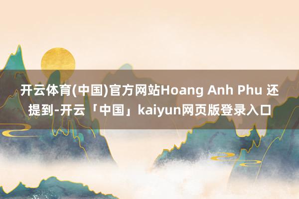 开云体育(中国)官方网站Hoang Anh Phu 还提到-开云「中国」kaiyun网页版登录入口