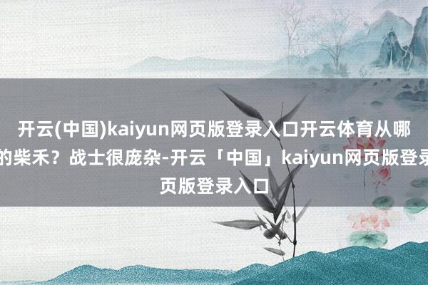开云(中国)kaiyun网页版登录入口开云体育从哪儿拿的柴禾？战士很庞杂-开云「中国」kaiyun网页版登录入口