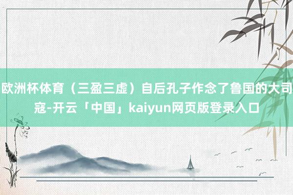 欧洲杯体育(三盈三虚)自后孔子作念了鲁国的大司寇-开云「中国」kaiyun网页版登录入口