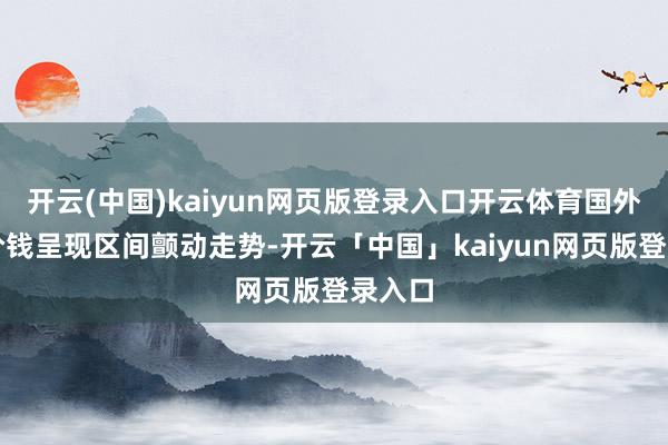 开云(中国)kaiyun网页版登录入口开云体育国外原油价钱呈现区间颤动走势-开云「中国」kaiyun网页版登录入口