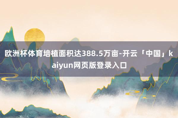 欧洲杯体育培植面积达388.5万亩-开云「中国」kaiyun网页版登录入口