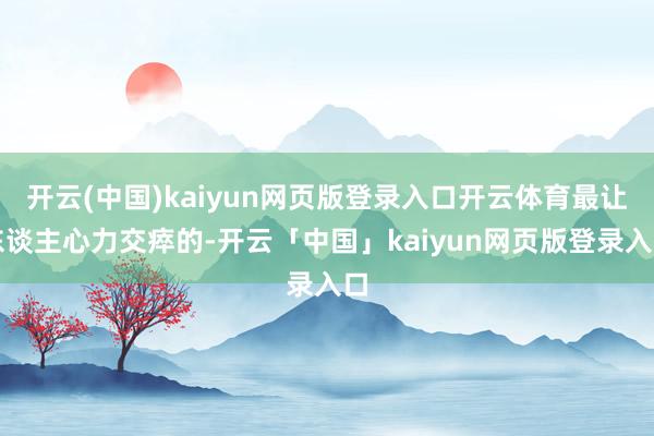 开云(中国)kaiyun网页版登录入口开云体育最让东谈主心力交瘁的-开云「中国」kaiyun网页版登录入口