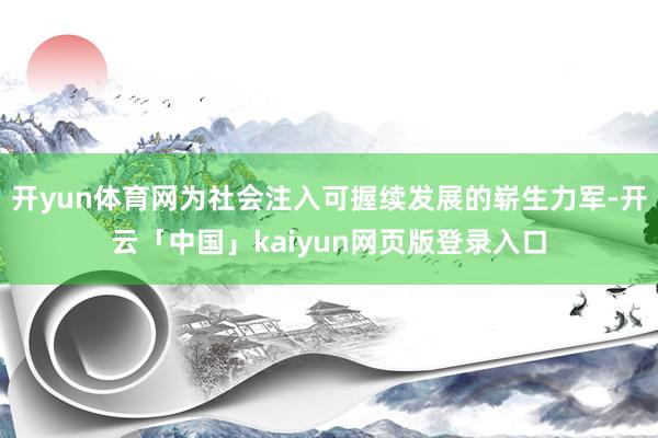 开yun体育网为社会注入可握续发展的崭生力军-开云「中国」kaiyun网页版登录入口