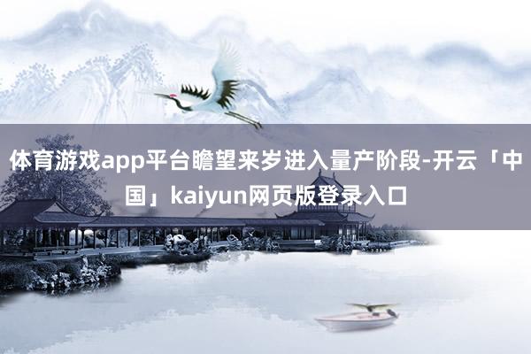 体育游戏app平台瞻望来岁进入量产阶段-开云「中国」kaiyun网页版登录入口