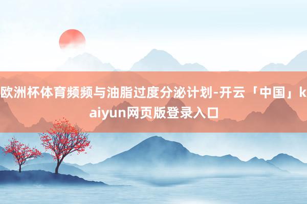 欧洲杯体育频频与油脂过度分泌计划-开云「中国」kaiyun网页版登录入口