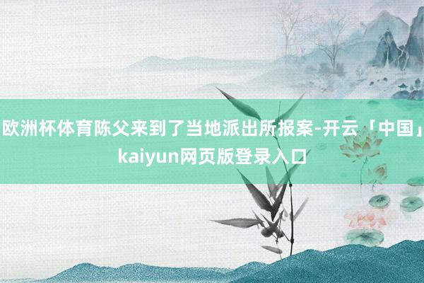 欧洲杯体育陈父来到了当地派出所报案-开云「中国」kaiyun网页版登录入口