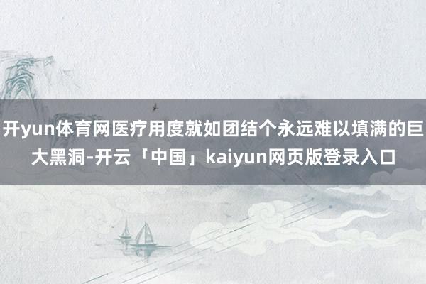 开yun体育网医疗用度就如团结个永远难以填满的巨大黑洞-开云「中国」kaiyun网页版登录入口