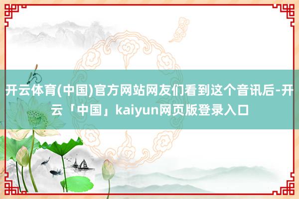 开云体育(中国)官方网站网友们看到这个音讯后-开云「中国」kaiyun网页版登录入口