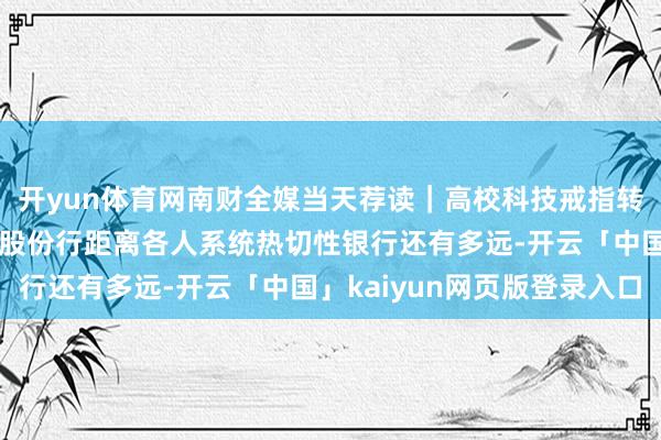 开yun体育网南财全媒当天荐读|高校科技戒指转机的“合纵连横”术;股份行距离各人系统热切性银行还有多远-开云「中国」kaiyun网页版登录入口
