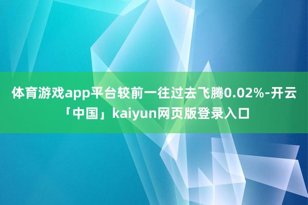 体育游戏app平台较前一往过去飞腾0.02%-开云「中国」kaiyun网页版登录入口