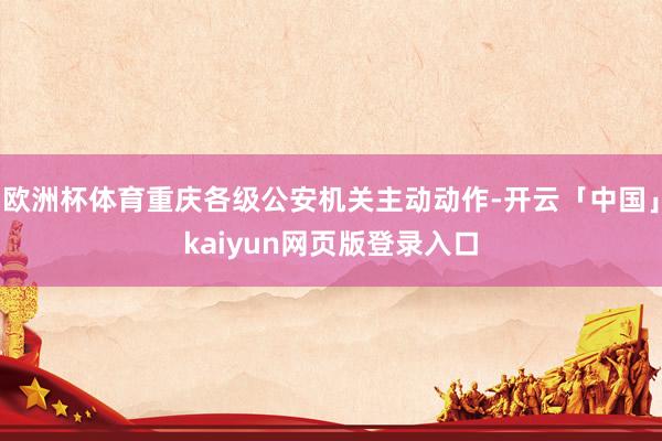 欧洲杯体育重庆各级公安机关主动动作-开云「中国」kaiyun网页版登录入口