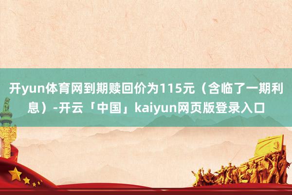 开yun体育网到期赎回价为115元（含临了一期利息）-开云「中国」kaiyun网页版登录入口