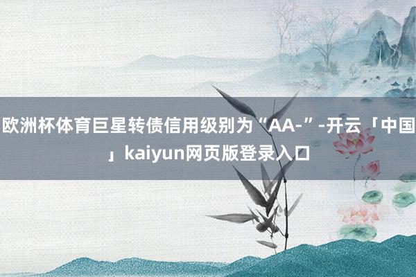 欧洲杯体育巨星转债信用级别为“AA-”-开云「中国」kaiyun网页版登录入口