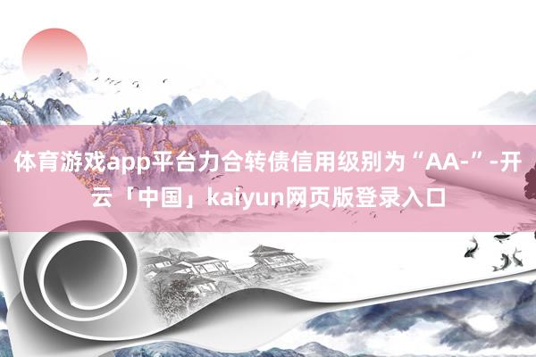 体育游戏app平台力合转债信用级别为“AA-”-开云「中国」kaiyun网页版登录入口
