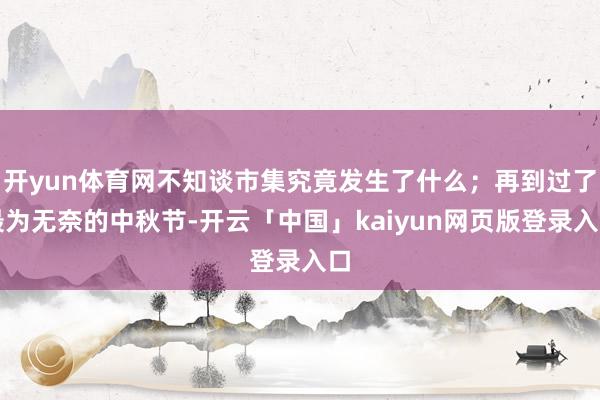 开yun体育网不知谈市集究竟发生了什么；再到过了最为无奈的中秋节-开云「中国」kaiyun网页版登录入口
