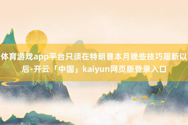体育游戏app平台只须在特朗普本月晚些技巧履新以后-开云「中国」kaiyun网页版登录入口