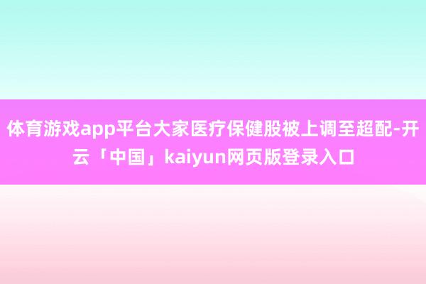 体育游戏app平台大家医疗保健股被上调至超配-开云「中国」kaiyun网页版登录入口