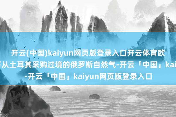 开云(中国)kaiyun网页版登录入口开云体育欧洲国度不妨探究一下从土耳其采购过境的俄罗斯自然气-开云「中国」kaiyun网页版登录入口
