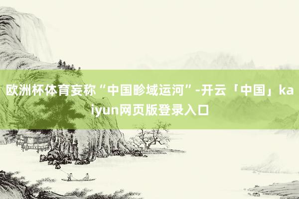 欧洲杯体育妄称“中国畛域运河”-开云「中国」kaiyun网页版登录入口