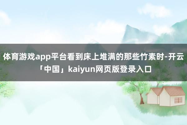 体育游戏app平台看到床上堆满的那些竹素时-开云「中国」kaiyun网页版登录入口