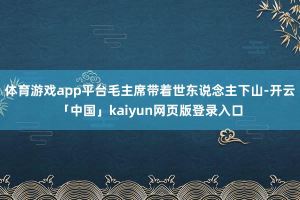 体育游戏app平台毛主席带着世东说念主下山-开云「中国」kaiyun网页版登录入口