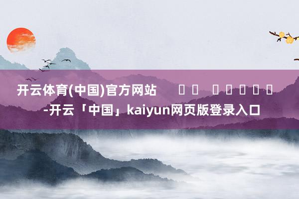 开云体育(中国)官方网站      		  					  -开云「中国」kaiyun网页版登录入口