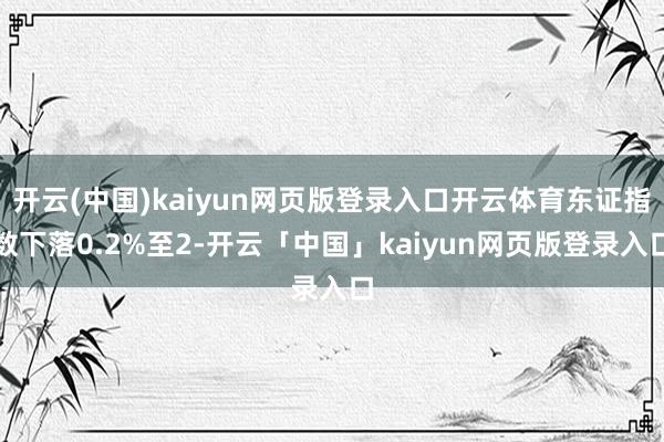 开云(中国)kaiyun网页版登录入口开云体育东证指数下落0.2%至2-开云「中国」kaiyun网页版登录入口