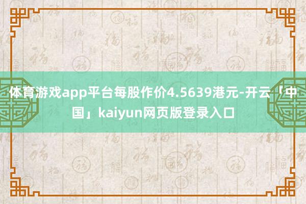 体育游戏app平台每股作价4.5639港元-开云「中国」kaiyun网页版登录入口