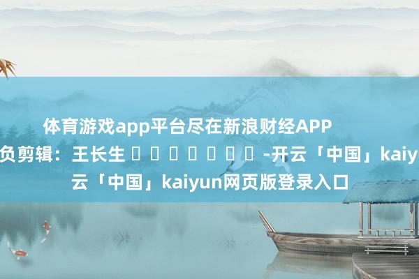 体育游戏app平台尽在新浪财经APP            						背负剪辑：王长生 							-开云「中国」kaiyun网页版登录入口