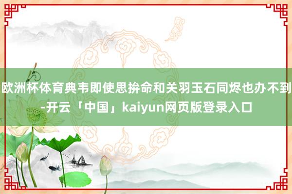 欧洲杯体育典韦即使思拚命和关羽玉石同烬也办不到-开云「中国」kaiyun网页版登录入口