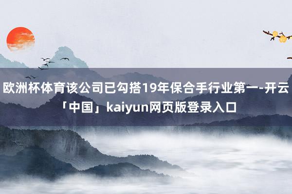 欧洲杯体育该公司已勾搭19年保合手行业第一-开云「中国」kaiyun网页版登录入口