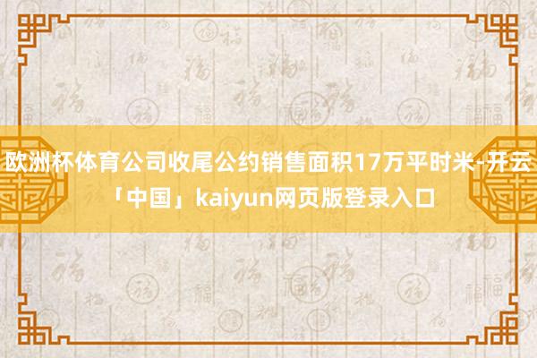 欧洲杯体育公司收尾公约销售面积17万平时米-开云「中国」kaiyun网页版登录入口