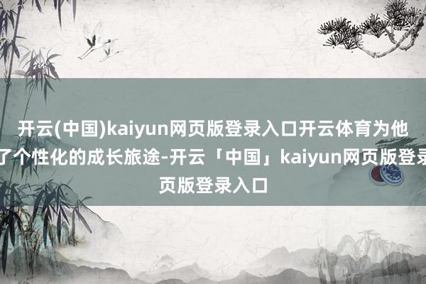 开云(中国)kaiyun网页版登录入口开云体育为他定制了个性化的成长旅途-开云「中国」kaiyun网页版登录入口