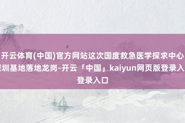 开云体育(中国)官方网站这次国度救急医学探求中心深圳基地落地龙岗-开云「中国」kaiyun网页版登录入口
